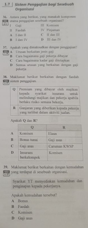 1.7 | Sistem Penggajian bagi Sesebuah
Organisasi
36. Antara yang berikut, yang manakah komponen
utama penggajian sesebuah organisasi?
1 Gaji III Komisen
II Faedah IV Pinjaman
A I dan II C II dan III
B I dan IV D Ⅲ dan ⅣV
37. Apakah yang dimaksudkan dengan penggajian?
A Urusan berkaitan jenis gaji
B Cara bagaimana gaji pekerja dibayar
C Cara bagaimana kadar gaji ditetapkan
D Semua urusan yang berkaitan dengan gaji
pekerja
38. Maklumat berikut berkaitan dengan faedah
, . 27 sistem penggajian.
Apakah Q dan R?
39. Maklumat berikut berkaitan dengan kemudahan
yang terdapat di sesebuah organisasi.
, 27
Syarikat YT menyediakan kemudahan dan
penginapan kepada pekerjanya.
Apakah kemudahan tersebut?
A Bonus
B Faedah
C Komisen
D Gaji asas