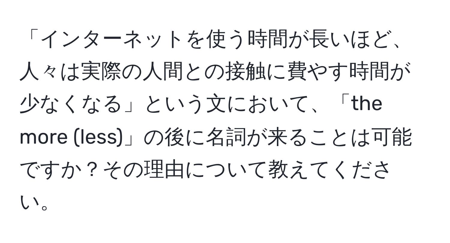 「インターネットを使う時間が長いほど、人々は実際の人間との接触に費やす時間が少なくなる」という文において、「the more (less)」の後に名詞が来ることは可能ですか？その理由について教えてください。