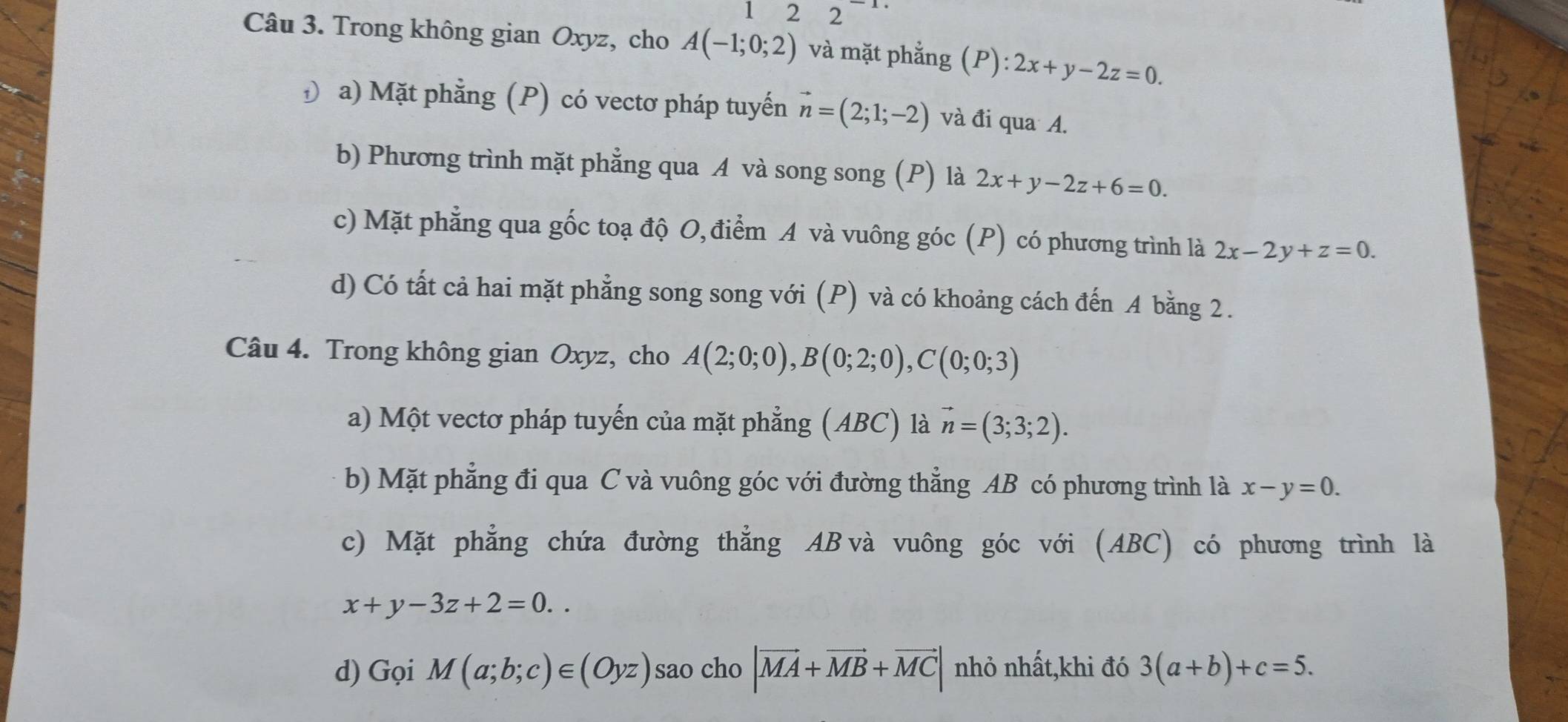 22^(-1)
Câu 3. Trong không gian Oxyz, cho A(-1;0;2) và mặt phẳng (P):2x+y-2z=0. 
Đ a) Mặt phẳng (P) có vectơ pháp tuyến vector n=(2;1;-2) và đi qua A.
b) Phương trình mặt phẳng qua A và song song (P) là 2x+y-2z+6=0.
c) Mặt phẳng qua gốc toạ độ O, điểm A và vuông góc (P) có phương trình là 2x-2y+z=0.
d) Có tất cả hai mặt phẳng song song với (P) và có khoảng cách đến A bằng 2.
Câu 4. Trong không gian Oxyz, cho A(2;0;0), B(0;2;0), C(0;0;3)
a) Một vectơ pháp tuyến của mặt phẳng (ABC) là vector n=(3;3;2). 
b) Mặt phẳng đi qua C và vuông góc với đường thẳng AB có phương trình là x-y=0.
c) Mặt phẳng chứa đường thẳng AB và vuông góc với (ABC) có phương trình là
x+y-3z+2=0.. 
d) GqiM(a;b;c)∈ (Oyz) sao cho |vector MA+vector MB+vector MC| nhỏ nhất,khi đó 3(a+b)+c=5.