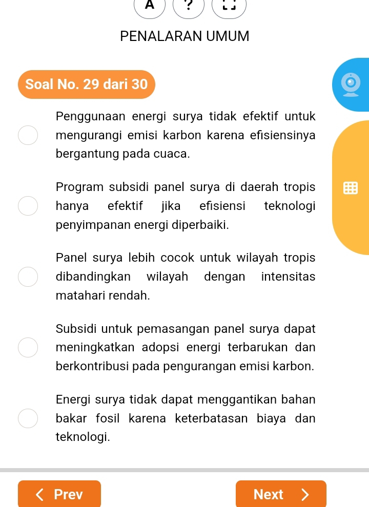 A ?
PENALARAN UMUM
Soal No. 29 dari 30
Penggunaan energi surya tidak efektif untuk
mengurangi emisi karbon karena efısiensinya
bergantung pada cuaca.
Program subsidi panel surya di daerah tropis
hanya efektif jika efisiensi teknologi
penyimpanan energi diperbaiki.
Panel surya lebih cocok untuk wilayah tropis
dibandingkan wilayah dengan intensitas
matahari rendah.
Subsidi untuk pemasangan panel surya dapat
meningkatkan adopsi energi terbarukan dan 
berkontribusi pada pengurangan emisi karbon.
Energi surya tidak dapat menggantikan bahan
bakar fosil karena keterbatasan biaya dan 
teknologi.
Prev Next