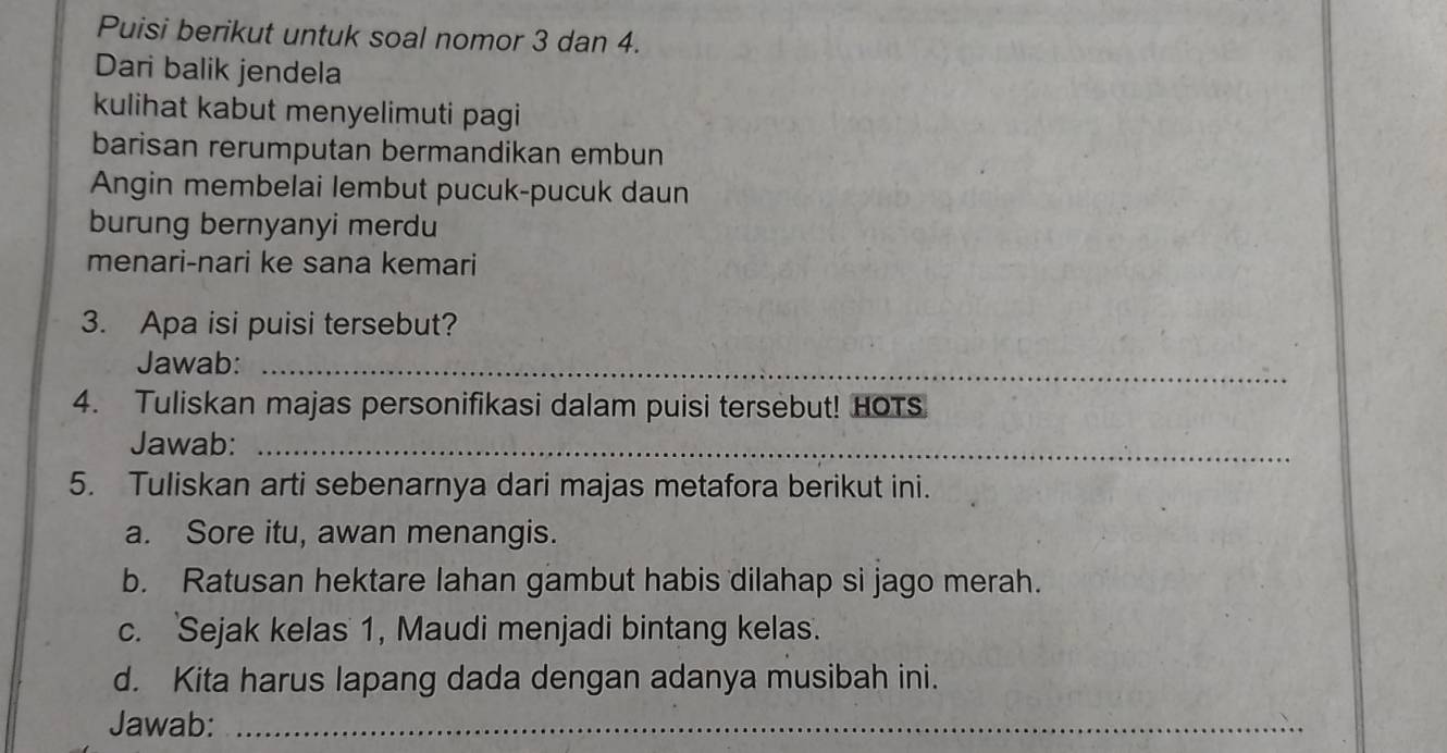 Puisi berikut untuk soal nomor 3 dan 4. 
Dari balik jendela 
kulihat kabut menyelimuti pagi 
barisan rerumputan bermandikan embun 
Angin membelai lembut pucuk-pucuk daun 
burung bernyanyi merdu 
menari-nari ke sana kemari 
3. Apa isi puisi tersebut? 
Jawab:_ 
4. Tuliskan majas personifikasi dalam puisi tersebut! HOTS 
Jawab:_ 
5. Tuliskan arti sebenarnya dari majas metafora berikut ini. 
a. Sore itu, awan menangis. 
b. Ratusan hektare lahan gambut habis dilahap si jago merah. 
c. 'Sejak kelas' 1, Maudi menjadi bintang kelas. 
d. Kita harus lapang dada dengan adanya musibah ini. 
Jawab:_