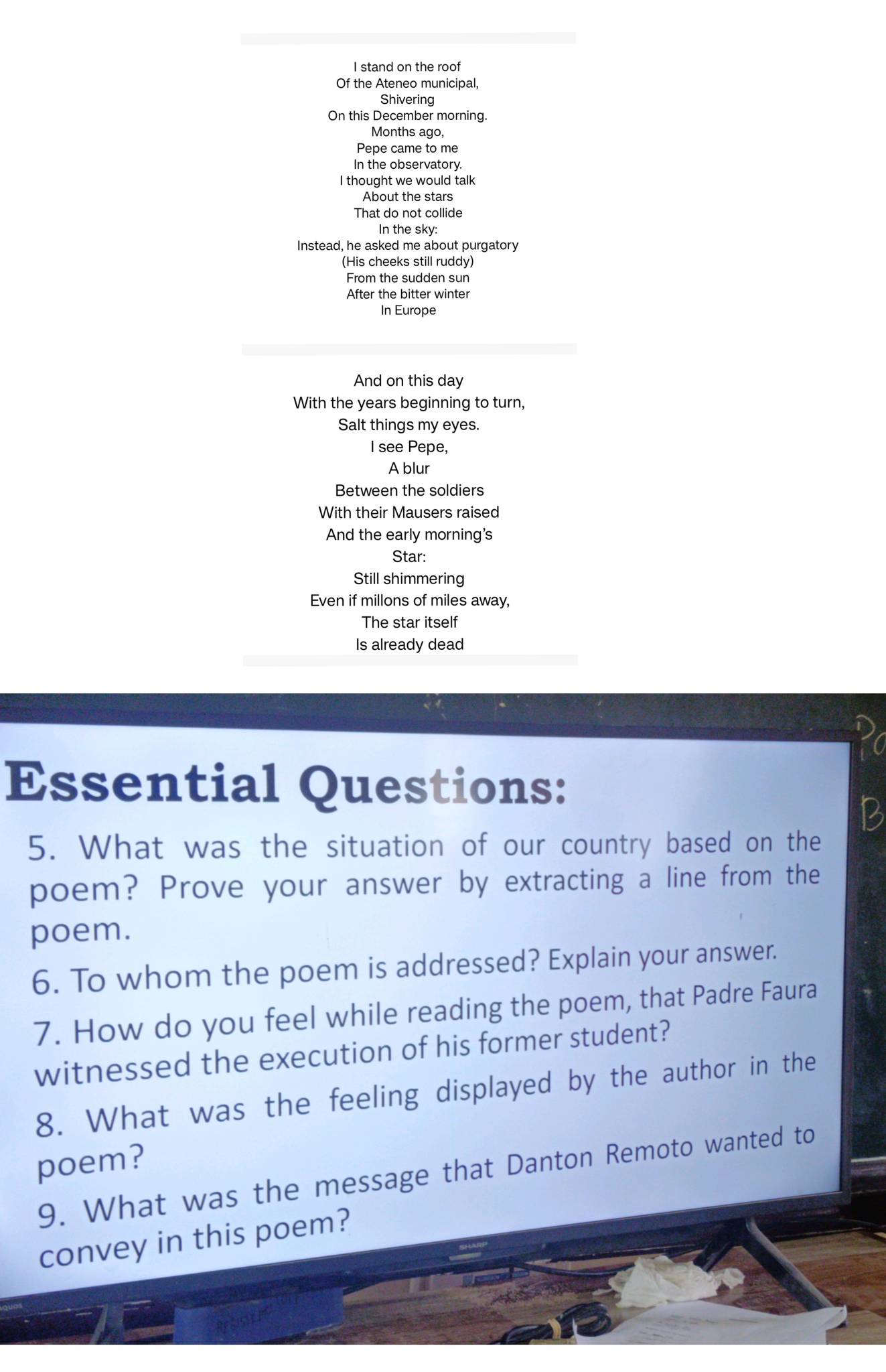 stand on the roof 
Of the Ateneo municipal, 
Shivering 
On this December morning. 
Months ago, 
Pepe came to me 
In the observatory. 
I thought we would talk 
About the stars 
That do not collide 
In the sky: 
Instead, he asked me about purgatory 
(His cheeks still ruddy) 
From the sudden sun 
After the bitter winter 
In Europe 
And on this day 
With the years beginning to turn, 
Salt things my eyes. 
I see Pepe, 
A blur 
Between the soldiers 
With their Mausers raised 
And the early morning's 
Star: 
Still shimmering 
Even if millons of miles away, 
The star itself 
Is already dead 
Essential Questions: 
1 
5. What was the situation of our country based on the 
poem? Prove your answer by extracting a line from the 
poem. 
6. To whom the poem is addressed? Explain your answer. 
7. How do you feel while reading the poem, that Padre Faura 
witnessed the execution of his former student? 
8. What was the feeling displayed by the author in the 
poem? 
9. What was the message that Danton Remoto wanted to 
convey in this poem?
