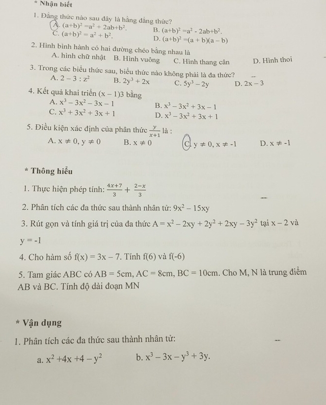 Nhận biết
1. Đẳng thức nào sau đây là hằng đẳng thức? (a+b)^2=a^2+2ab+b^2. B. (a+b)^2=a^2-2ab+b^2.
A.
C. (a+b)^2=a^2+b^2. D. (a+b)^2=(a+b)(a-b)
2. Hình bình hành có hai đường chéo bằng nhau là
A. hình chữ nhật B. Hình vuông C. Hình thang cân D. Hình thoi
3. Trong các biểu thức sau, biểu thức nảo không phải là đa thức?
A. 2-3:z^2 B. 2y^3+2x C. 5y^3-2y D. 2x-3
4. Kết quả khai triển (x-1)3 bằng
A. x^3-3x^2-3x-1 B. x^3-3x^2+3x-1
C. x^3+3x^2+3x+1 D. x^3-3x^2+3x+1
5. Điều kiện xác định của phân thức  y/x+1  là :
A. x!= 0,y!= 0 B. x!= 0 C y!= 0,x!= -1 D. x!= -1
* Thông hiểu
1. Thực hiện phép tính:  (4x+7)/3 + (2-x)/3 
2. Phân tích các đa thức sau thành nhân tử: 9x^2-15xy
3. Rút gọn và tính giá trị của đa thức A=x^2-2xy+2y^2+2xy-3y^2 tại x-2va
y=-1
4. Cho hàm số f(x)=3x-7. Tính f(6) và f(-6)
5. Tam giác ABC có AB=5cm,AC=8cm,BC=10cm. Cho M, N là trung điểm
AB và BC. Tính độ dài đoạn MN
* Vận dụng
1. Phân tích các đa thức sau thành nhân tử:
a. x^2+4x+4-y^2 b. x^3-3x-y^3+3y.