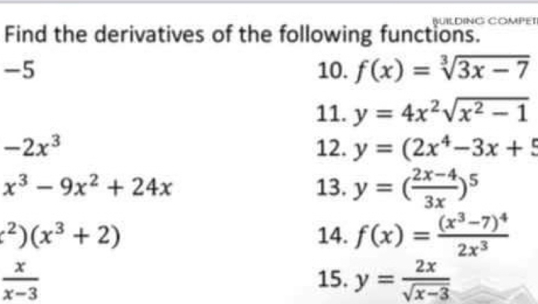 BUILDING COMPET 
Find the derivatives of the following functions. 
-5 10. f(x)=sqrt[3](3x-7)
11. y=4x^2sqrt(x^2-1)
-2x^3 12. y=(2x^4-3x+5
x^3-9x^2+24x 13. y=( (2x-4)/3x )^5^(2)(x^3)+2) 14. f(x)=frac (x^3-7)^42x^3
 x/x-3 
15. y= 2x/sqrt(x-3) 