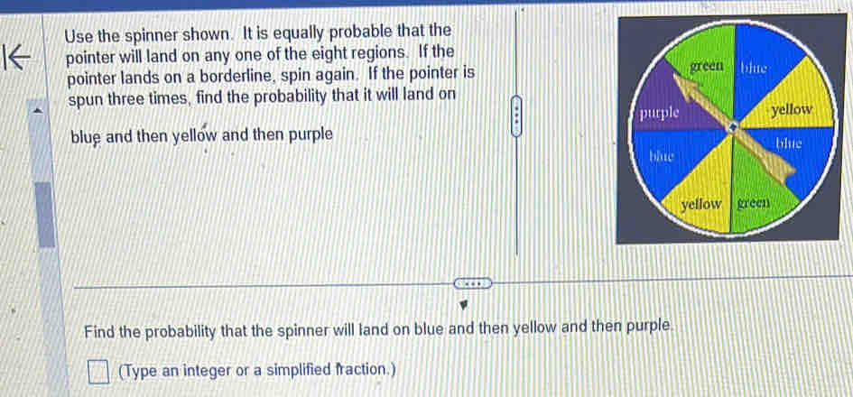 Use the spinner shown. It is equally probable that the 
pointer will land on any one of the eight regions. If the 
pointer lands on a borderline, spin again. If the pointer is 
spun three times, find the probability that it will land on 
blue and then yellow and then purple 
Find the probability that the spinner will land on blue and then yellow and then purple. 
(Type an integer or a simplified fraction.)