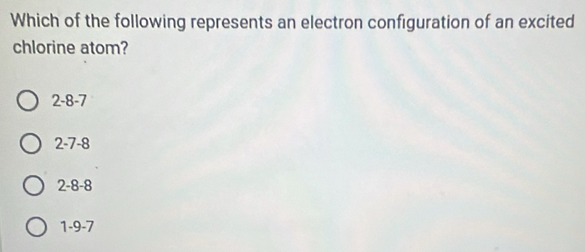 Which of the following represents an electron configuration of an excited
chlorine atom?
2 -8 -7
2 -7 -8
2 -8 -8
1 -9 -7