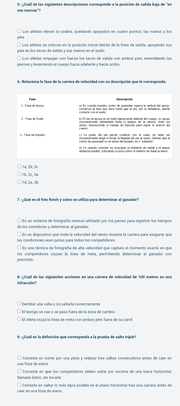 5.-¿Cuál de las siguientes descripciones corresponde a la posición de salida baja de “en
sus marcas”?
Los atletas elevan la cadera, quedando apoyados en cuatro puntos: las manos y los
ples
Los atletas se colocan en la posición inicial detrás de la línea de salida, apoyando sus
pies en los tacos de salida y sus manos en el suelo
Los atletas empujan con fuerza los taños de salida con ambos pies, extendiendo las
piernas y levantando el cuerpo hacia adelante y hacia arriba
6.-Relaciona la fase de la carrera de velocidad con su descripción que le corresponda:
Fase Descripción
1 - Fase de Apoyo a) Es cuando nuestro centro de gravedad supera la vertical del apoyo
cómienza la fase que dura hastá que el pie, por el metatarso, pierde
contacto con el suelo.
2. Fase de Vuelo
activo, favoreciendo el trabajo de tracción para lograr el avance del
cuerpo.
3 - Fase de Impulso c) La punta del pie pierde contacto con el suelo, no debe ser
excesivámente largá ni forzar la llegada del pie al suelo, intentar que el
centro de gravedad no se eleve demasiado, no ir "saltando",
distancia posible, colocando el peso sobre el hombro sin bajar la maño.
1a, 2b, 3c
1b, 2c, 3a
1d, 2a, 3b
7.-¿Qué es el foto finish y cómo se utiliza para determinar al ganador?
Es un sistema de fotografía manual utilizado por los jueces para registrar los tiempos
de los corredores y determinar al ganador.
Es un dispositivo que mide la velocidad del viento durante la carrera para asegurar que
las condiciones sean justas para todos los competidores
Es una técnica de fotografía de alta velocidad que captura el momento exacto en que
los competidores cruzan la línea de meta, permitiendo determinar al ganador con
precisión.
8.-¿Cuál de las siguientes acciones en una carrera de velocidad de 100 metros es una
infracción?
* Derribar una valla o no saltaría correctamente
El testigo se cae o se pasa fuera de la zona de cambio
* El atleta cruza la línea de meta con ambos pies fuera de su carril
9.-¿Cuál es la definición que corresponda a la prueba de salto triple?
Consiste en correr por una pista y realizar tres saltos consecutivos antes de caer en
una fosa de arena.
Consiste en que los competidores deben saltar por encima de una barra horizontal,
Ilamada listón, sin tocarla.
Consiste en saltar lo más lejos posible en el plano horizontal tras una carrera antes de
caer en una fosa de arena.