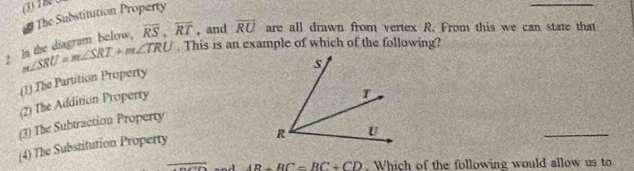 (3) Th 
The Substitution Property
_
In the diagram below, overline RS, overline RT , and overline RU are all drawn from vertex R. From this we can state that
m∠ SRU=m∠ SRT+m∠ TRU. This is an example of which of the following?
(1) The Partition Property
(2) The Addition Property
(3) The Subtraction Property
(4) The Substitution Property
overline  AB+BC=BC+CD. Which of the following would allow us to