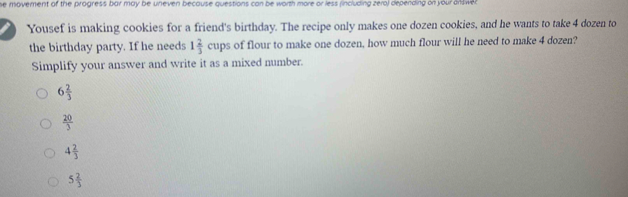 he movement of the progress bar may be uneven because questions can be worth more or less (including zero) depending on your answel
Yousef is making cookies for a friend's birthday. The recipe only makes one dozen cookies, and he wants to take 4 dozen to
the birthday party. If he needs 1 2/3 cups s of flour to make one dozen, how much flour will he need to make 4 dozen?
Simplify your answer and write it as a mixed number.
6 2/3 
 20/3 
4 2/3 
5 2/3 