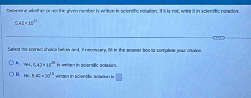 Determine whether or not the given number is written in scientific notation. If it is not, write it in scientific notation.
5.42* 10^(15)
Select the correct choice below and, if necessary, fill in the answer box to complete your choice.
A. Yes, 5.42* 10^(15) is written in scientific notation.
B. No, 5.42* 10^(15) written in scientific notation is □.