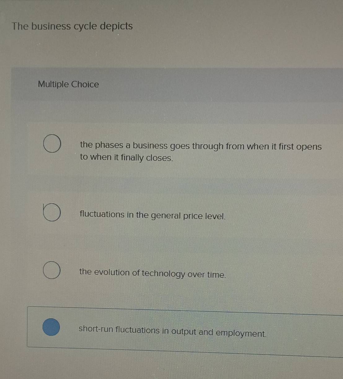 The business cycle depicts
Multiple Choice
the phases a business goes through from when it first opens
to when it finally closes.
fluctuations in the general price level.
the evolution of technology over time.
short-run fluctuations in output and employment.