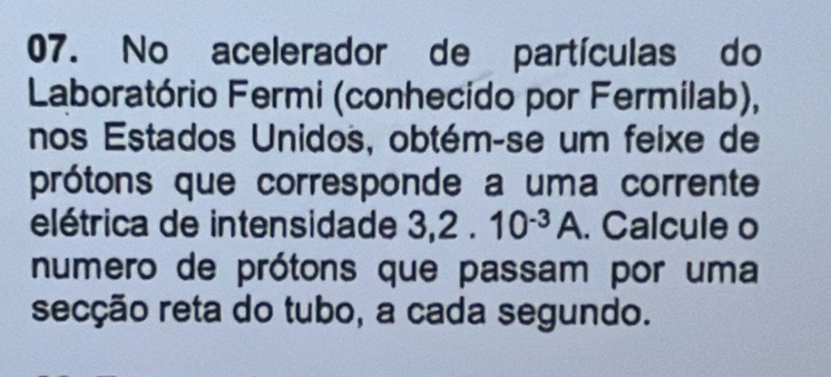 No acelerador de partículas do 
Laboratório Fermi (conhecido por Fermilab), 
nos Estados Unidos, obtém-se um feixe de 
prótons que corresponde a uma corrente 
elétrica de intensidade 3, 2.10^(-3)A. Calcule o 
numero de prótons que passam por uma 
secção reta do tubo, a cada segundo.