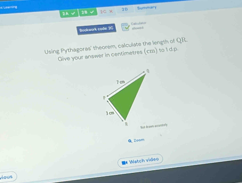 st Learning 
2A 2B 2c* 2D Summary 
Bookwork code: 2C Calculator 
allowed 
Using Pythagoras' theorem, calculate the length of QR. 
Give your answer in centimetres (cm) to 1 d.p. 
Not drawn accurately 
Q Zoom 
Watch video 
vious