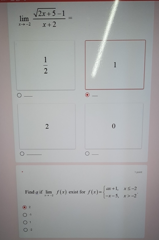 limlimits _xto -2 (sqrt(2x+5)-1)/x+2 =
 1/2 
1
2
0
1 point
Find a if limlimits _xto -2f(x) exist for f(x)=beginarrayl ax+1,x≤ -2 -x-5,x>-2endarray..
2
-1
1
-2