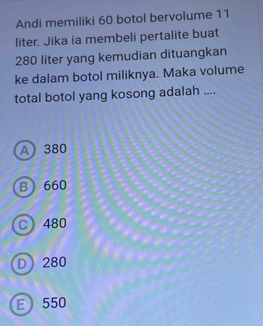 Andi memiliki 60 botol bervolume 11
liter. Jika ia membeli pertalite buat
280 liter yang kemudian dituangkan
ke dalam botol miliknya. Maka volume
total botol yang kosong adalah ....
A380
B 660
C 480
D 280
E 550