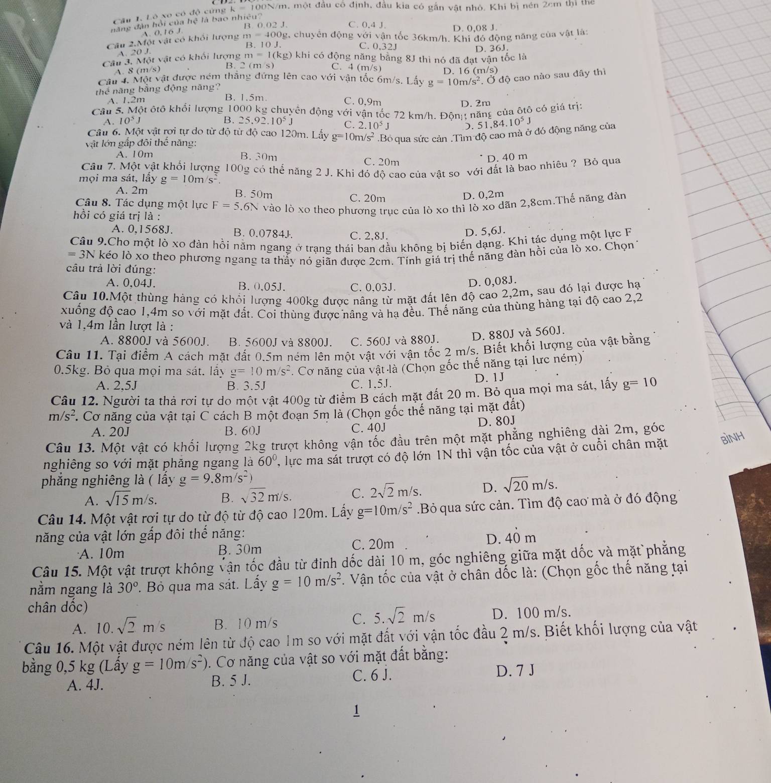 Lò xo có độ cứng k=10 00N/m, một đầu cổ định, đầu kia có gắn vật nhỏ. Khi bị nén 2cm thì the
năng đàn hồi của hệ là bao nhiêu?
B. 0.02 J. C. 0.4J
D. 0,08 J.
A. 0, 16 J.
Câu 2.Một vật có khối lượng m=400g g, chuyển động với vận tốc 36km/h. Khi đó động năng của vật là:
B. 10 J. C. 0.32J
A. 20 1.
Câu 3. Một vật có khối lượng m=1(kg) - khi có động năng bằng 8J thì nó đã đạt vận tốc là D. 36J.
A. 8 (m/s B. C(r ns
C. 4 (m/s) D. 16 (m/s)
Câu 4. Mộ Stv ật được ném thắng đứng lên cao với vận tốc 6m/s. Lấy g=10m/s^2. Ở độ cao nào sau đây thì
thể năng bằng động năng?
A. 1,2m B. 1.5m. C. 0,9m
D. 2m
Câu 5. Một ôtô khối lượng 1000 kg chuyển động với vận tốc 72 km/h. Đônị; năng của ôtô có giá trị:
B.
A. 10^5J 25.92.10^5J C. 2.10^5J .51,84.10^5J
Câu 6. Một vật rợi tự do từ độ từ độ cao 120m. Lấy g=10m/s^2.Bỏ qua sức cản .Tìm độ cao mà ở đó động năng của
vật lớn gấp đôi thế năng:
A. 10m B. 30m C. 20m
D. 40 m
Câu 7. Một vật khối lượng 100g có thế năng 2 J. Khi đó độ cao của vật so với đất là bao nhiêu ? Bỏ qua
mọi ma sát, lấy g=10m/s^2.
A. 2m B. 50m C. 20m
D. 0,2m
Câu 8. Tác dụng một lực F=5.6N vào lò xo theo phương trục của lò xo thì lò xo dãn 2,8cm.Thế năng đàn
hồi có giá trị là :
A. 0,1568J. B. 0.0784J. C. 2,8J.
D. 5,6J.
Câu 9.Cho một lò xo đàn hồi năm ngang ở trạng thái ban đầu không bị biến dạng. Khi tác dụng một lực F
=3N kéo lò xo theo phương ngang ta thảy nó giãn được 2cm. Tính giá trị thế năng đàn hồi của lò xo. Chọn 1
câu trả lời đúng:
A. 0,04J. B. 0.05J. C. 0,03J.
D. 0,08J.
Câu 10.Một thùng hàng có khối lượng 400kg được nâng từ mặt đất lên độ cao 2,2m, sau đó lại được hạ
xuống độ cao 1,4m so với mặt đất. Coi thùng được nâng và hạ đều. Thế năng của thùng hàng tại độ cao 2,2
và 1,4m lần lượt là :
A. 8800J và 5600J. B. 5600J và 8800J. C. 560J và 880J. D. 880J và 560J.
Câu 11. Tại điểm A cách mặt đất 0.5m ném lên một vật với vận tốc 2 m/s. Biết khối lượng của vật bằng
0.5kg. Bỏ qua mọi ma sát. lấy g=10m/s^2. Cơ năng của vật là (Chọn gốc thế năng tại lực ném)'
A. 2,5J B. 3.5J C. 1,5J. D. 1J
Câu 12. Người ta thà rợi tự do một vật 400g từ điểm B cách mặt đất 20 m. Bỏ qua mọi ma sát, lấy g=10
m/s^2 F. Cơ năng của vật tại C cách B một đoạn 5m là (Chọn gốc thế năng tại mặt đất)
A. 20J B. 60J C. 40J D. 80J
Câu 13. Một vật có khối lượng 2kg trượt không vận tốc đầu trên một mặt phẳng nghiêng dài 2m, góc
nghiêng so với mặt phăng ngang là 60° ',lực ma sát trượt có độ lớn 1N thì vận tốc của vật ở cuối chân mặt
BìNH
phăng nghiêng là ( lấy g=9.8m/s^2)
A. sqrt(15)m/s. B. sqrt(32)m/s. C. 2sqrt(2)m/s.
D. sqrt(20)m/s.
Câu 14. Một vật rơi tự do từ độ từ độ cao 120m. Lấy g=10m/s^2.Bỏ qua sức cản. Tìm độ cao mà ở đó động
năng của vật lớn gấp đôi thế năng: 40 n
C. 20m
D.
A. 10m B. 30m
Câu 15. Một vật trượt không vận tốc đầu từ đinh dốc dài 10 m, góc nghiêng giữa mặt dốc và mặt phẳng
nằm ngang là 30°. Bỏ qua ma sát. Lấy g=10m/s^2 *. Vận tốc của vật ở chân dốc là: (Chọn gốc thế năng tại
chân dốc)
C. 5.sqrt(2)m/s
A. 10.sqrt(2)m/s B. 10 m/s D. 100 m/s.
Câu 16. Một vật được ném lên từ độ cao Im so với mặt đất với vận tốc đầu 2 m/s. Biết khối lượng của vật
bằng 0,5 kg (Lầy g=10m/s^2). Cơ năng của vật so với mặt đất bằng:
A. 4J. B. 5 J. C. 6 J.
D. 7 J
1