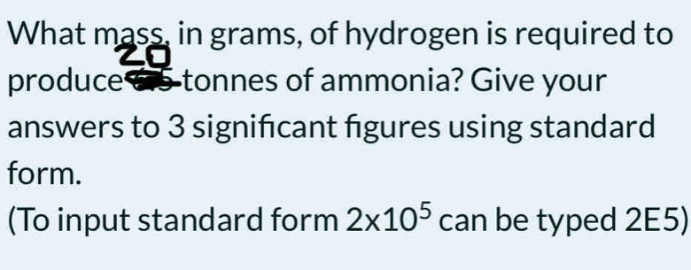 What mass, in grams, of hydrogen is required to 
produce 615 tonnes of ammonia? Give your 
answers to 3 signifcant figures using standard 
form. 
(To input standard form 2* 10^5 can be typed 2E5)