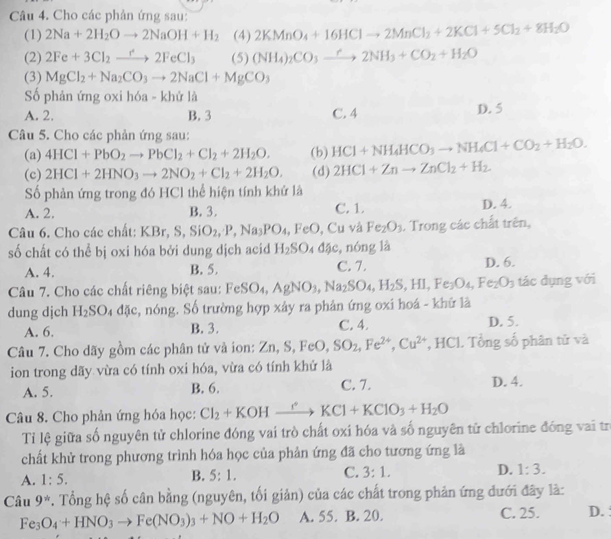 Cho các phản ứng sau:
(1) 2Na+2H_2Oto 2NaOH+H_2 (4) 2KMnO_4+16HClto 2MnCl_2+2KCl+5Cl_2+8H_2O
(2) 2Fe+3Cl_2xrightarrow r^22FeCl_3 (5) (NH_4)_2CO_3xrightarrow r2NH_3+CO_2+H_2O
(3) MgCl_2+Na_2CO_3to 2NaCl+MgCO_3
Số phản ứng oxi hóa - khử là
A. 2. B. 3 C. 4 D. 5
Câu 5. Cho các phản ứng sau:
(a) 4HCl+PbO_2to PbCl_2+Cl_2+2H_2O. (b) HCl+NH_4HCO_3to NH_4Cl+CO_2+H_2O.
(c) 2HCl+2HNO_3to 2NO_2+Cl_2+2H_2O. (d) 2HCl+Znto ZnCl_2+H_2.
Số phản ứng trong đó HCl thể hiện tính khử là
A. 2. B. 3. C. 1 D. 4.
Câu 6. Cho các chất: KBr, S, SiO_2,P,Na_3PO_4,FeO,Cu và Fe_2O_3. Trong các chất trên,
số chất có thể bị oxi hóa bởi dung dịch acid H_2SO_4dac ,nóng là
A. 4. B. 5. C. 7.
D. 6.
Câu 7. Cho các chất riêng biệt sau: FeSO_4,AgNO_3,Na_2SO_4,H_2S,HI,Fe_3O_4,Fe_2O_3 tác dụng với
dung dịch H_2SO_4 đặc, nóng. Số trường hợp xây ra phản ứng oxi hoá - khữ là
A. 6. B. 3. C. 4. D. 5.
Câu 7. Cho dãy gồm các phân tử và ion: 2 Zn,S,FeO,SO_2,Fe^(2+),Cu^(2+) , HCl. Tổng số phân tử và
ion trong dãy vừa có tính oxi hóa, vừa có tính khử là
A. 5. B. 6. C. 7.
D. 4.
Câu 8. Cho phản ứng hóa học: Cl_2+KOHxrightarrow KCl+KClO_3+H_2O
Tỉ lệ giữa số nguyên tử chlorine đóng vai trò chất oxi hóa và số nguyên tử chlorine đóng vai trị
chất khử trong phương trình hóa học của phản ứng đã cho tương ứng là
A. 1:5. 5:1. C. 3:1. D. 1:3.
B.
Câu 9^*. Tổng hệ số cân bằng (nguyên, tối giản) của các chất trong phản ứng đưới đây là:
Fe_3O_4+HNO_3to Fe(NO_3)_3+NO+H_2O A. 55. B. 20. C. 25. D. :