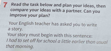 Read the task below and plan your ideas, then 
compare your ideas with a partner. Can you 
improve your plan? 
Your English teacher has asked you to write 
a story. 
Your story must begin with this sentence: 
I had to set off for school a little earlier than usual 
that morning.