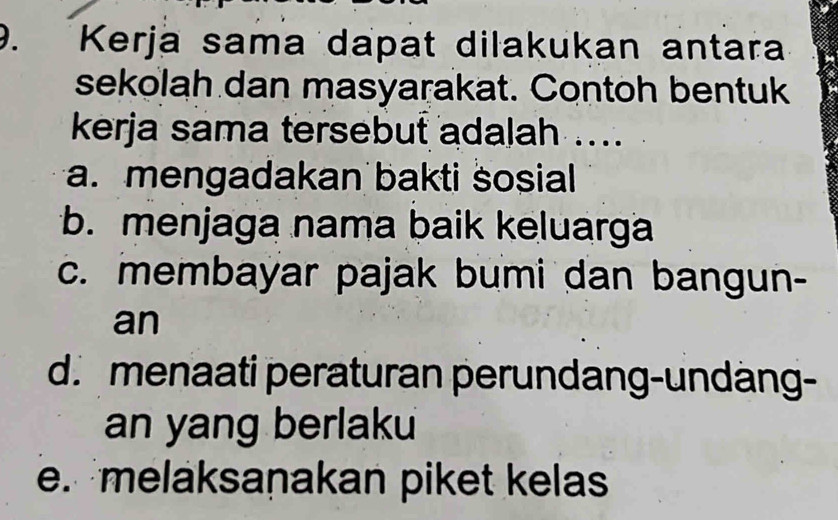 Kerja sama dapat dilakukan antara
sekolah dan masyarakat. Contoh bentuk
kerja sama tersebut adalah ....
a. mengadakan bakti sosial
b. menjaga nama baik keluarga
c. membayar pajak bumi dan bangun-
an
d. menaati peraturan perundang-undäng-
an yang berlaku
e. melaksaṇakan piket kelas