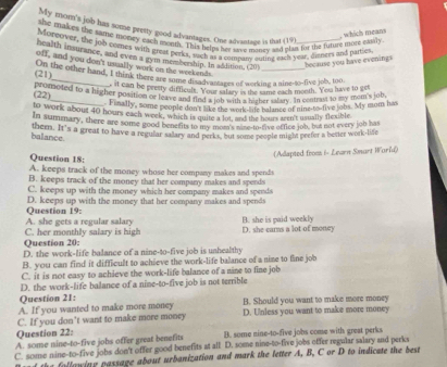 My mom's job has some pretty good advantages. One advantage is that (19)
, which means
she makes the saze money each month. This pelps her tave money and glta for the funure mort estily
Moreover, the job comes with gnest perks, such as a compaty ouling eact year, ditnkes and paries
health insurance, and even a gym membership. In addition, (20)
because you have evenings
off, and you don't ussally work on the workends.
(21) On the other hand, I think there are nom chs fe motages of working a nine-to-five job, too
it can be peesty difficult. Your salary is the same each moeth. You have to get
(22) p comoted to a higher position of to defficarn Motrap lagha wsher ia hay. In centrast to my tre ms job
Finally, some people don't lake the work-le balance of nine-to-five jobs. My mom has
to work about 40 hours each week, which is quite a lot, and the hours aeen't usually flexible
In summary, there are some good benenits to lslea ot  mane-to-tive office job, but not every job has
them. It's a great to have a regular salary and perks, but some people might peefer a bester work-life
balance.
(Adapted from i- Learn Smart World)
Question 18:
A. keeps track of the money whose her company makes and spends
B. keeps track of the money that her company makes and sperds
C. keeps up with the money which her company makes and spends
D. keeps up with the money that her company makes and spends
A. she gets a regular salary Question 19:
B. she is paid weekly
Question 20: C. her monthly salary is high D. she carns a lot of money
D. the work-life balance of a nine-to-five job is unhealthy
B. you can find it difficult to achieve the work-life balance of a nime to fine job
C. it is not easy to achieve the work-life balance of a nine to fine job
D. the work-life balance of a nine-to-five job is not terrible
Question 21:
A. If you wanted to make more money B. Should you want to make more money
C. If you don’t want to make more money D. Unless you want to make more money
Question 22:
A. some nine-to-five jobs offer great benefits B. some nine-to-five jobs come with great perks
C. some nine-to-five jobs don't offer good benefits at all D. some nine-to-five jobs ofter regular salary and perks
the follawing passage about urbanization and mark the letter A, B, C or D to indicate the best
