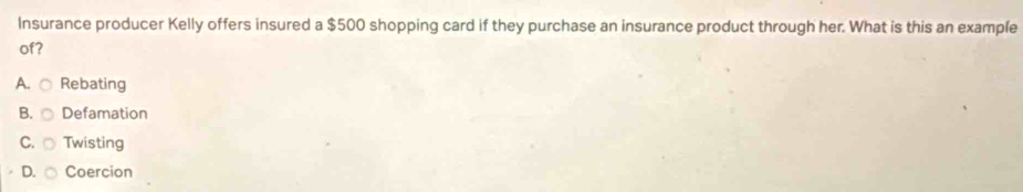 Insurance producer Kelly offers insured a $500 shopping card if they purchase an insurance product through her. What is this an example
of?
A. Rebating
B. Defamation
C. Twisting
D. Coercion