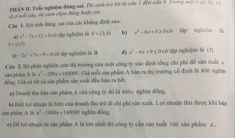 PHÀN II. Trắc nghiệm đúng sai. Thí sinh trả lời từ câu 1 đến câu 4. Trong môi ý α), b), c), 
d) ở mỗi câu, thí sinh chọn đúng hoặc sai. 
Câu 1. Xét tính đúng, sai của các khăng định sau: 
a) x^2-7x+12<0</tex> có tập nghiệm là S=(3;4) b) x^2-6x+5≥ 0chat  tập nghiệm là
S=(1;5)
c) -2x^2+7x-9<0</tex> có tập nghiệm là R d) x^2-6x+9≤ 0 có tập nghiệm là 3 5 
Câu 2. Bộ phận nghiên cứu thị trường của một công ty xác định tổng chi phí đề sản xuất x 
sản phầm A là x^2-200x+160000. Giá mỗi sản phẩm A bán ra thị trường cổ định là 800 nghìn 
đồng. Giả sử tất cả sản phẩm sản xuất đều bán ra hết. 
a) Doanh thu bán sản phẩm A của công ty đó là 800x nghìn đồng. 
b) Biết lợi nhuận là hiệu của doanh thu trừ đi chi phí sản xuất. Lợi nhuận thu được khi bán 
sản phầm A là x^2-1000x+160000 nghìn đồng. 
c) Để lợi nhuận từ sản phẩm A là lớn nhất thì công ty cần sản xuất 500 sản phẩm A .