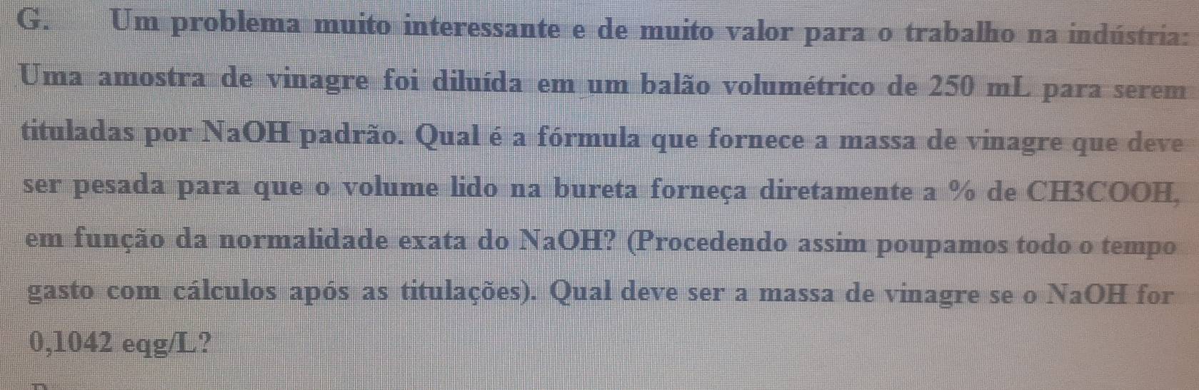 Um problema muito interessante e de muito valor para o trabalho na indústria: 
Uma amostra de vinagre foi diluída em um balão volumétrico de 250 mL para serem 
tituladas por NaOH padrão. Qual é a fórmula que fornece a massa de vinagre que deve 
ser pesada para que o volume lido na bureta forneça diretamente a % de CH3COOH, 
em função da normalidade exata do NaOH? (Procedendo assim poupamos todo o tempo 
gasto com cálculos após as titulações). Qual deve ser a massa de vinagre se o NaOH for
0,1042 eqg/L?