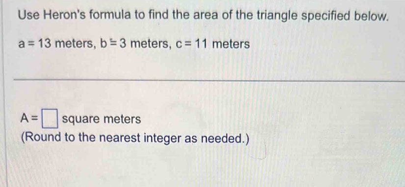 Use Heron's formula to find the area of the triangle specified below.
a=13 meters, b=3 meters, c=11 meters
A=□ square meters
(Round to the nearest integer as needed.)