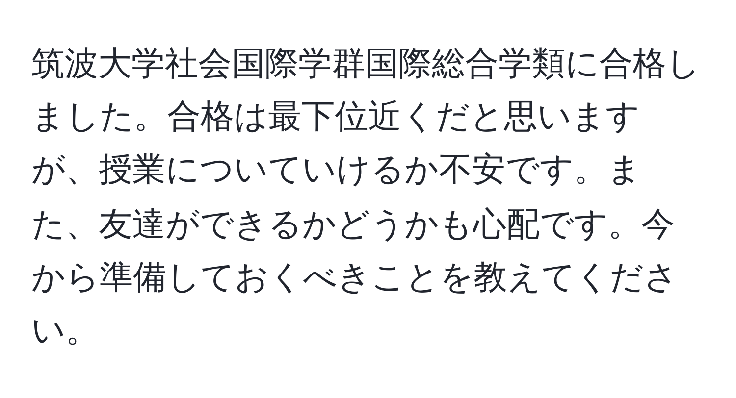 筑波大学社会国際学群国際総合学類に合格しました。合格は最下位近くだと思いますが、授業についていけるか不安です。また、友達ができるかどうかも心配です。今から準備しておくべきことを教えてください。