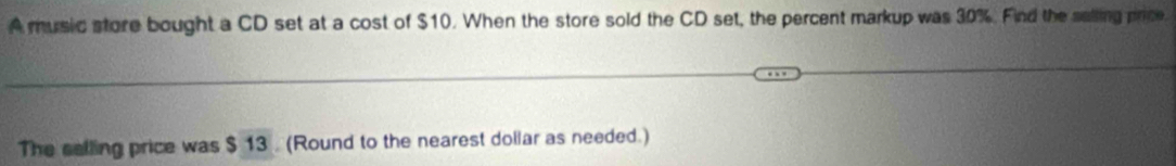 A music store bought a CD set at a cost of $10. When the store sold the CD set, the percent markup was 30%. Find the salling price. 
The selling price was $ 13. (Round to the nearest dollar as needed.)