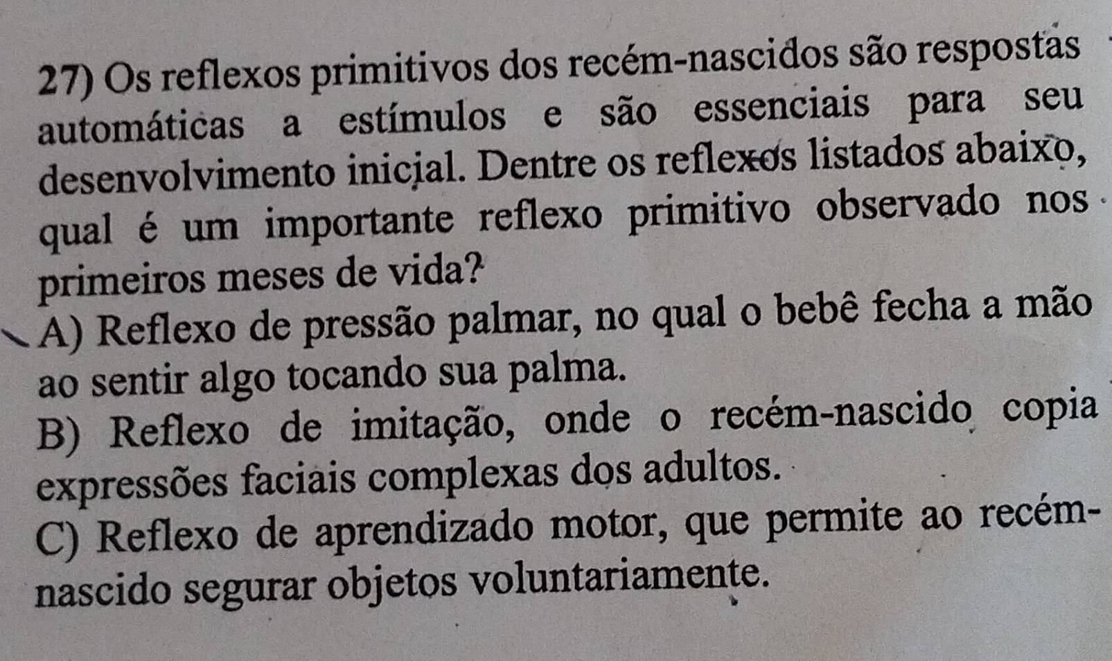 Os reflexos primitivos dos recém-nascidos são respostas
automáticas a estímulos e são essenciais para seu
desenvolvimento inicial. Dentre os reflexos listados abaixo,
qual é um importante reflexo primitivo observado nos .
primeiros meses de vida?
A) Reflexo de pressão palmar, no qual o bebê fecha a mão
ao sentir algo tocando sua palma.
B) Reflexo de imitação, onde o recém-nascido copia
expressões faciais complexas dos adultos.
C) Reflexo de aprendizado motor, que permite ao recém-
nascido segurar objetos voluntariamente.