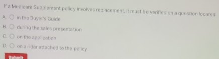 If a Medicare Supplement policy involves replacement, it must be verified on a question located
A. in the Buyer's Guide
B. during the sales presentation
C. on the application
D. on a rider attached to the policy