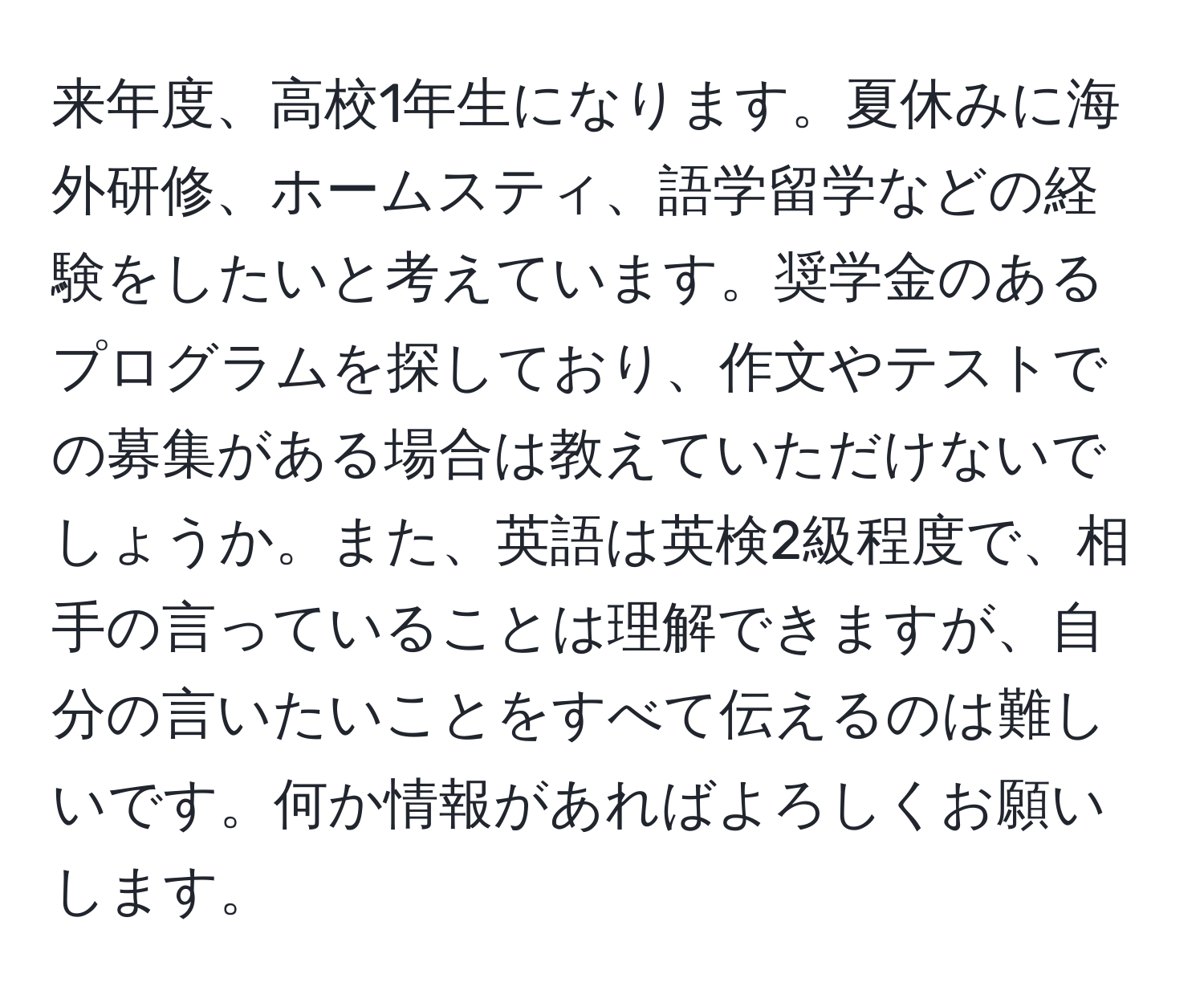 来年度、高校1年生になります。夏休みに海外研修、ホームスティ、語学留学などの経験をしたいと考えています。奨学金のあるプログラムを探しており、作文やテストでの募集がある場合は教えていただけないでしょうか。また、英語は英検2級程度で、相手の言っていることは理解できますが、自分の言いたいことをすべて伝えるのは難しいです。何か情報があればよろしくお願いします。