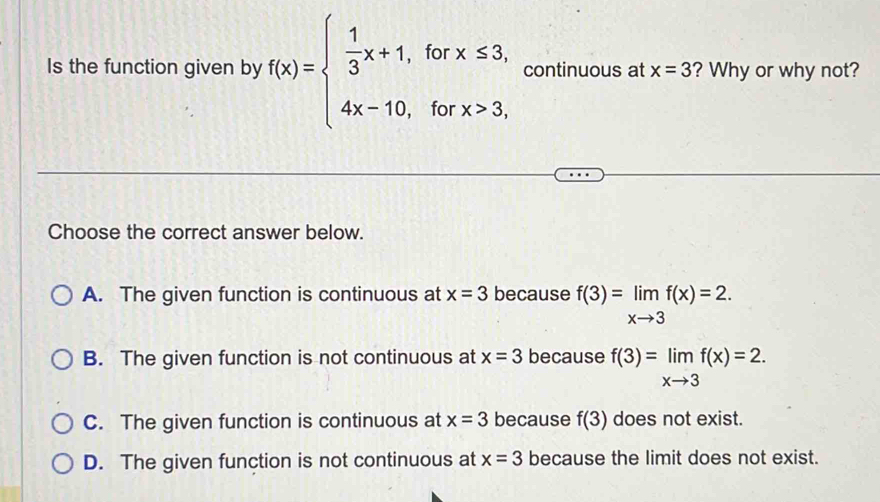 Is the function given by f(x)=beginarrayl  1/3 x+1,forx≤ 3, 4x-10,forx>3,endarray. continuous at x=3 ? Why or why not?
Choose the correct answer below.
A. The given function is continuous at x=3 because f(3)=limlimits _xto 3f(x)=2.
B. The given function is not continuous at x=3 because f(3)=limlimits _xto 3f(x)=2.
C. The given function is continuous at x=3 because f(3) does not exist.
D. The given function is not continuous at x=3 because the limit does not exist.