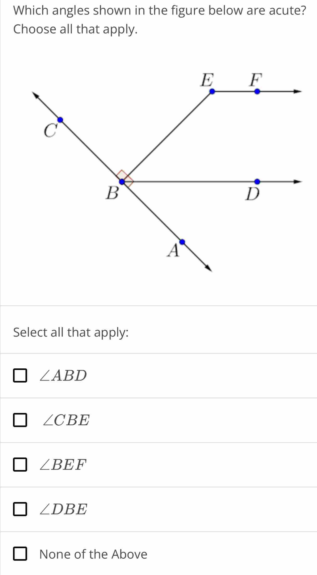 Which angles shown in the figure below are acute?
Choose all that apply.
Select all that apply:
∠ ABD
∠ CBE
∠ BEF
∠ DBE
None of the Above