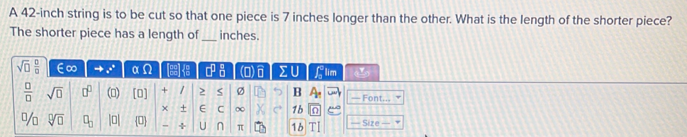 A 42-inch string is to be cut so that one piece is 7 inches longer than the other. What is the length of the shorter piece? 
The shorter piece has a length of_ inches.
sqrt(□ ) □ /□   ∈∞ α Ω □^(□)_(□)^(□) (O) sumlimits U ∈t _0^(0 lim
frac □)□  sqrt(□ ) □^(□) () (□ ) + / > Ø B A_1 — Font... 
+ E C ∞ 1b 
% sqrt[□](□ ) □ _□  0 U π 1 b Size