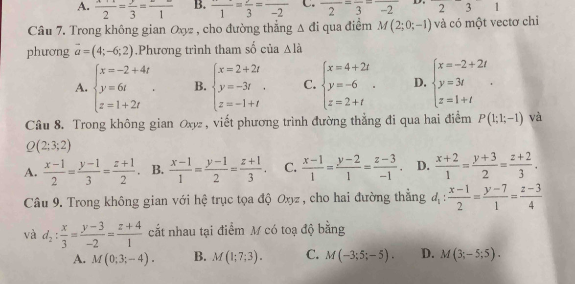 A.  (x+1)/2 = y/3 = z/1  B. frac 1=frac 3=frac -2 C. frac 2=frac 3=frac (-2)^ 2 3 1
Câu 7. Trong không gian Oxyz , cho đường thắng △ di qua điểm M(2;0;-1) và có một vectơ chỉ
phương vector a=(4;-6;2).Phương trình tham số của △ la
A. beginarrayl x=-2+4t y=6t z=1+2tendarray. . B. beginarrayl x=2+2t y=-3t z=-1+tendarray. . C. beginarrayl x=4+2t y=-6 z=2+tendarray. . D. beginarrayl x=-2+2t y=3t z=1+tendarray. .
Câu 8. Trong không gian Oxyz , viết phương trình đường thẳng đi qua hai điểm P(1;1;-1) và
Q(2;3;2)
A.  (x-1)/2 = (y-1)/3 = (z+1)/2  B.  (x-1)/1 = (y-1)/2 = (z+1)/3 . C.  (x-1)/1 = (y-2)/1 = (z-3)/-1 . D.  (x+2)/1 = (y+3)/2 = (z+2)/3 .
Câu 9. Trong không gian với hệ trục tọa độ Oxyz , cho hai đường thắng d_1: (x-1)/2 = (y-7)/1 = (z-3)/4 
và d_2: x/3 = (y-3)/-2 = (z+4)/1  cắt nhau tại điểm M có toạ độ bằng
A. M(0;3;-4). B. M(1;7;3). C. M(-3;5;-5). D. M(3;-5;5).