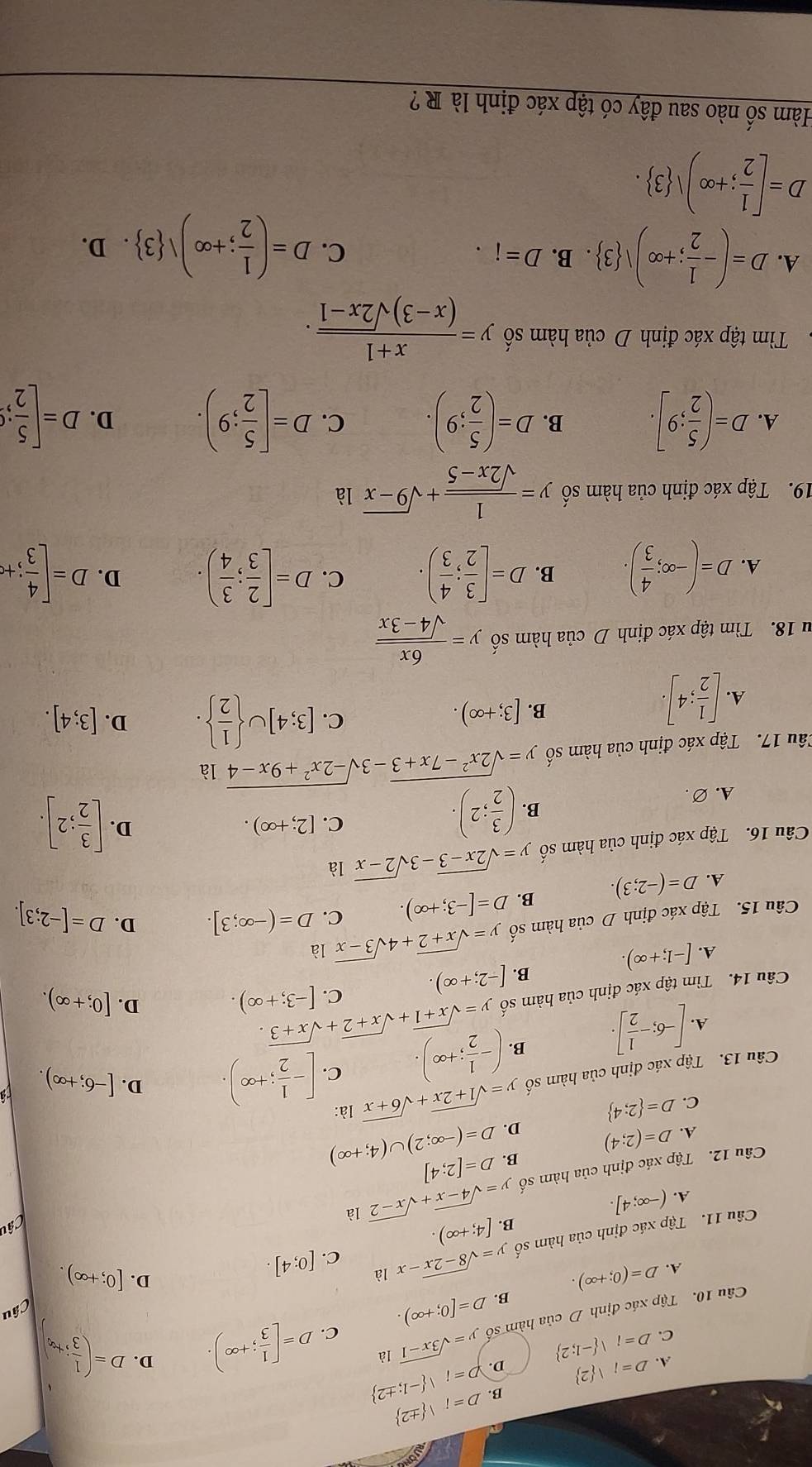 B. D=i ± 2
A. D=i| 2
C. D=i| -1;2 D. D=i| -1;± 2
B. D=[0;+∈fty ). C. D=[ 1/3 ;+∈fty ).
Câu 10. Tập xác định D của hàm số y=sqrt(3x-1) là
D. D=( 1/3 ;+_x)
Câu
A. D=(0;+∈fty ). [0;+∈fty ).
C. [0;4].
Câu 11. Tập xác định của hàm số y=sqrt(8-2x)-x là
D.
B. [4;+∈fty ). Câu
A. (-∈fty ;4].
Câu 12. Tập xác định của hàm số y=sqrt(4-x)+sqrt(x-2) là
D=[2;4]
A. D=(2;4)
D. D=(-∈fty ;2)∪ (4;+∈fty )
C. D= 2;4
C. [- 1/2 ;+∈fty ). D. [-6;+∈fty ).
Câu 13. Tập xác định của hàm số y=sqrt(1+2x)+sqrt(6+x) là:
A [-6;- 1/2 ]. B. (- 1/2 ;+∈fty ).
Câu 14. Tìm tập xác định của hàm số y=sqrt(x+1)+sqrt(x+2)+sqrt(x+3).
B. [-2;+∈fty ). C. [-3;+∈fty ).
D. [0;+∈fty ).
A. [-1;+∈fty ).
Câu 15. Tập xác định D của hàm số y=sqrt(x+2)+4sqrt(3-x) là
A. D=(-2;3). B. D=[-3;+∈fty ). C. D=(-∈fty ;3].
D. D=[-2;3].
Câu 16. Tập xác định của hàm số y=sqrt(2x-3)-3sqrt(2-x) là
B. ( 3/2 ;2).
C. [2;+∈fty ). D. [ 3/2 ;2].
A. ∅ .
Tâu 17. Tập xác định của hàm số y=sqrt(2x^2-7x+3)-3sqrt(-2x^2+9x-4) là
A. [ 1/2 ;4].
B. [3;+∈fty ). C. [3;4]∪   1/2  . D. [3;4].
u 18. Tìm tập xác định D của hàm số y= 6x/sqrt(4-3x) 
A. D=(-∈fty ; 4/3 ). B. D=[ 3/2 ; 4/3 ). C. D=[ 2/3 ; 3/4 ). D. D=[ 4/3 ;+
19. Tập xác định của hàm số y= 1/sqrt(2x-5) +sqrt(9-x)la
A. D=( 5/2 ;9]. B. D=( 5/2 ;9). C. D=[ 5/2 ;9). D. D=[ 5/2 ;9
Tìm tập xác định D của hàm số y= (x+1)/(x-3)sqrt(2x-1) .
A. D=(- 1/2 ;+∈fty )vee  3. B. D=i. C. D=( 1/2 ;+∈fty )vee  3 .. D.
D=[ 1/2 ;+∈fty )vee  3 .
Hàm số nào sau đây có tập xác định là R ?