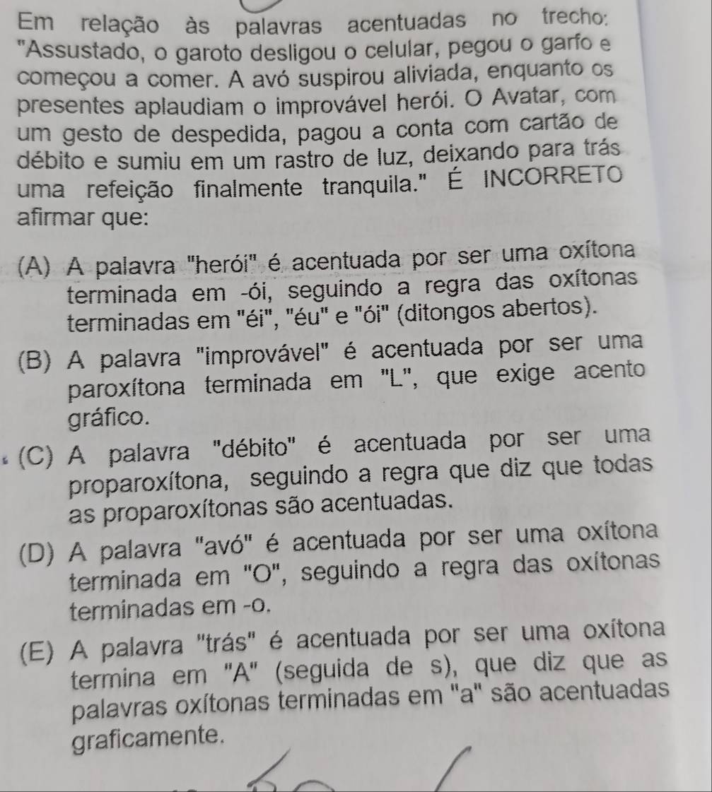 Em relação às palavras acentuadas no trecho:
"Assustado, o garoto desligou o celular, pegou o garfo e
começou a comer. A avó suspirou aliviada, enquanto os
presentes aplaudiam o improvável herói. O Avatar, com
um gesto de despedida, pagou a conta com cartão de
débito e sumiu em um rastro de luz, deixando para trás
uma refeição finalmente tranquila." É INCORRETO
afirmar que:
(A) A palavra "herói" é acentuada por ser uma oxítona
terminada em -ói, seguindo a regra das oxítonas
terminadas em "éi", "éu" e "ói" (ditongos abertos).
(B) A palavra "improvável" é acentuada por ser uma
paroxítona terminada em "L", que exige acento
gráfico.
(C) A palavra "débito" é acentuada por ser uma
proparoxítona, seguindo a regra que diz que todas
as proparoxítonas são acentuadas.
(D) A palavra "avó" é acentuada por ser uma oxítona
terminada em "O", seguindo a regra das oxítonas
terminadas em -o.
(E) A palavra "trás" é acentuada por ser uma oxítona
termina em 'A" (seguida de s), que diz que as
palavras oxítonas terminadas em "a" são acentuadas
graficamente.