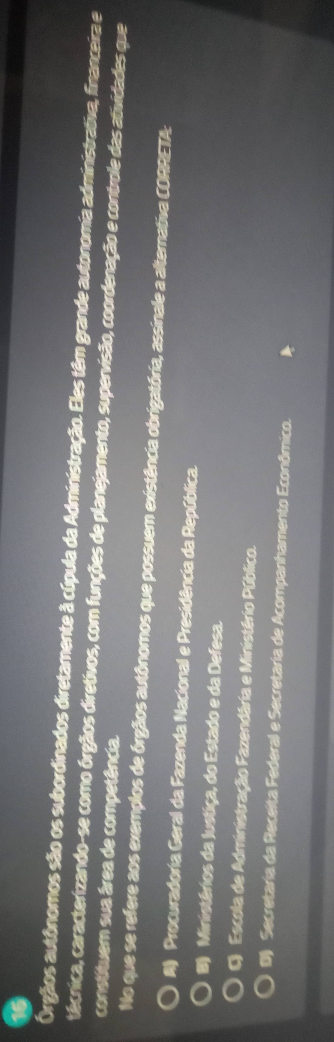 Órgãos autônomos são os subordinados diretamente à cúpula da Administração. Eles têm grande autonomia administrativa, financeira e
técnica, caracterizando-se como órgãos diretivos, com funções de planejamento, supervisão, coordenação e controle das atividades que
constituem sua área de competência.
No que se refere aos exemplos de órgãos autônomos que possuem existência obrigatória, assinale a alternativa CORRETA:
A Procuradoria Geral da Fazenda Nacional e Presidência da República.
B) Ministérios da Justiça, do Estado e da Defesa.
Q Escola de Administração Fazendária e Ministério Público.
D) Secretaria da Receita Federal e Secretaria de Acompanhamento Econômico.