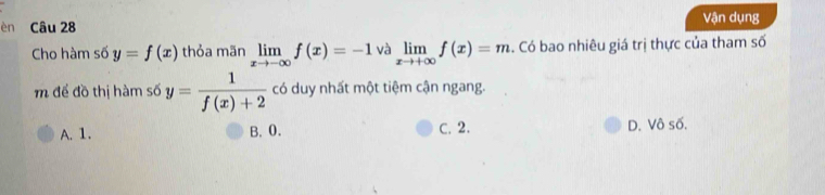 èn Câu 28 Vận dụng
Cho hàm số y=f(x) thỏa mãn limlimits _xto -∈fty f(x)=-1 và limlimits _xto +∈fty f(x)=m. Có bao nhiêu giá trị thực của tham số
m để đồ thị hàm số y= 1/f(x)+2  có duy nhất một tiệm cận ngang.
A. 1. B. 0. C. 2. D. Vô số.