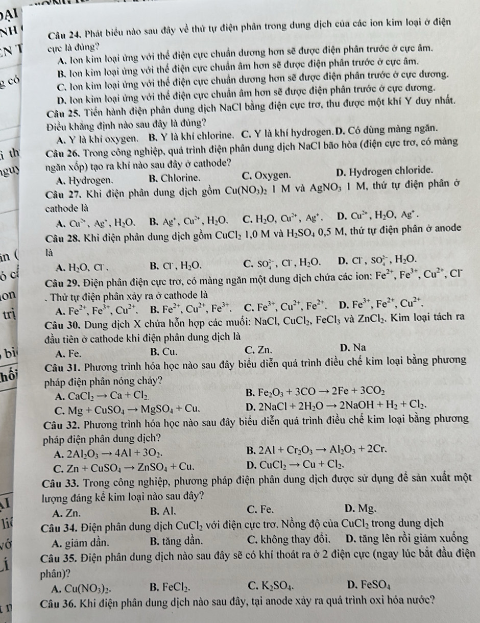 A 
NH 
Câu 24. Phát biểu nào sau đây về thứ tự điện phân trong dung dịch của các ion kim loại ở điện
N T ực là đủng?
A. Ion kim loại ứng với thể điện cực chuẩn dương hơn sẽ được điện phân trước ở cực âm.
B. Ion kim loại ứng với thế điện cực chuẩn âm hơn sẽ được điện phân trước ở cực âm.
g có
C. Ion kim loại ứng với thể điện cực chuẩn dương hơn sẽ được điện phân trước ở cực dương.
D. Ion kim loại ứng với thể điện cực chuẩn âm hơn sẽ được điện phân trước ở cực dương.
Câu 25. Tiền hành điện phân dung dịch NaCl bằng điện cực trơ, thu được một khí Y duy nhất.
Điều khắng định nào sau đây là đúng?
A. Y là khí oxygen. B. Y là khí chlorine. C. Y là khí hydrogen.D. Có dùng màng ngăn.
i th Câu 26. Trong công nghiệp, quá trình điện phân dung dịch NaCl bão hòa (điện cực trơ, có màng
guy ngăn xốp) tạo ra khí nào sau đây ở cathode?
A. Hydrogen. B. Chlorine. C. Oxygen. D. Hydrogen chloride.
Câu 27. Khi điện phân dung dịch gồm Cu(NO_3): 5 1M và AgNO_31M , thứ tự điện phân ở
cathode là
A. Cu^(2+),Ag^+,H_2O. B. Ag^+,Cu^(2+),H_2O. C. H_2O,Cu^(2+),Ag^+. D. Cu^(2+),H_2O,Ag^+.
Câu 28. Khi điện phân dung dịch gồm
in ( là CuCl_2 ,0M và H_2SO_40,5M 1, thứ tự điện phân ở anode
ó c A. H_2O,Cl^-. B. Cl^-, H_2O. C. SO_4^((2-),Cl^-),H_2O. D. Cl^-,SO_4^((2-),H_2)O.
Câu 29. Điện phân điện cực trơ, có màng ngăn một dung dịch chứa các ion: Fe^(2+),Fe^(3+),Cu^(2+) ,Cr
on . Thứ tự điện phân xảy ra ở cathode là
trị A. Fe^(2+),Fe^(3+),Cu^(2+). B. Fe^(2+),Cu^(2+),Fe^(3+). C. Fe^(3+),Cu^(2+),Fe^(2+). D. Fe^(3+),Fe^(2+),Cu^(2+).
Câu 30. Dung dịch X chứa hỗn hợp các muối: NaCl, CuCl_2,FeCl_3 và ZnCl_2. Kim loại tách ra
đầu tiên ở cathode khi điện phân dung dịch là
bì A. Fe. B. Cu. C. Zn. D. Na
Câu 31. Phương trình hóa học nào sau đây biểu diễn quá trình điều chế kim loại bằng phương
hối
pháp điện phân nóng cháy?
A. CaCl_2to Ca+Cl_2 B. Fe_2O_3+3COto 2Fe+3CO_2
C. Mg+CuSO_4to MgSO_4+Cu. D. 2NaCl+2H_2Oto 2NaOH+H_2+Cl_2.
Câu 32. Phương trình hóa học nào sau đây biểu diễn quá trình điều chế kim loại bằng phương
pháp điện phân dung dịch?
A. 2Al_2O_3to 4Al+3O_2.
B. 2Al+Cr_2O_3to Al_2O_3+2Cr.
C. Zn+CuSO_4to ZnSO_4+Cu. D. CuCl_2to Cu+Cl_2.
Câu 33. Trong công nghiệp, phương pháp điện phân dung dịch được sử dụng để sản xuất một
I lượng đáng kể kim loại nào sau đây?
A. Zn. B. Al. C. Fe. D. Mg.
liê Câu 34. Điện phân dung dịch CuCl_2 với điện cực trơ. Nồng độ của CuCl_2 trong dung dịch
vớ A. giám dần. B. tăng dần. C. không thay đổi. D. tăng lên rồi giảm xuống
Câu 35. Điện phân dung dịch nào sau đây sẽ có khí thoát ra ở 2 điện cực (ngay lúc bắt đầu điện
phân)?
A. Cu(NO_3)_2. B. FeCl_2. C. K_2SO_4. D. FeSO_4
tn  Câu 36. Khi điện phân dung dịch nào sau đây, tại anode xảy ra quá trình oxi hóa nước?