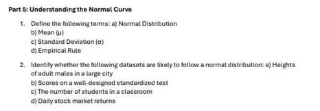 Understanding the Normal Curve 
1. Define the following terms: a) Normal Distribution 
b) Mean (μ) 
c) Standard Deviation (o) 
d) Empirical Rule 
2. Identify whether the following datasets are likely to follow a normal distribution: a) Heights 
of aduit males in a large city 
b) Scores on a well-designed standardized test 
c) The number of students in a classroom 
d) Daily stock market returns