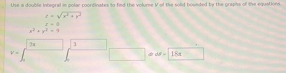 Use a double integral in polar coordinates to find the volume V of the solid bounded by the graphs of the equations.
z=sqrt(x^2+y^2)
z=0
x^2+y^2=9
2π
3
V= 18π
dr dθ =