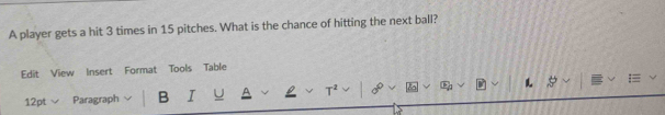 A player gets a hit 3 times in 15 pitches. What is the chance of hitting the next ball? 
Edit View Insert Format Tools Table 
12pt Paragraph B