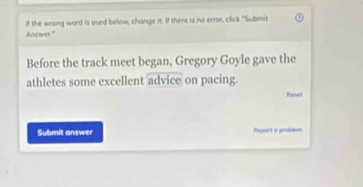 if the wrong word is used below, change it. If there is no error, click "Submit 
Answer." 
Before the track meet began, Gregory Goyle gave the 
athletes some excellent advice on pacing. 
Raset 
Submit answer Report a problem