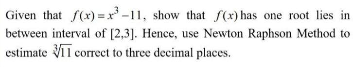 Given that f(x)=x^3-11 , show that f(x) has one root lies in 
between interval of [2,3]. Hence, use Newton Raphson Method to 
estimate sqrt[3](11) correct to three decimal places.