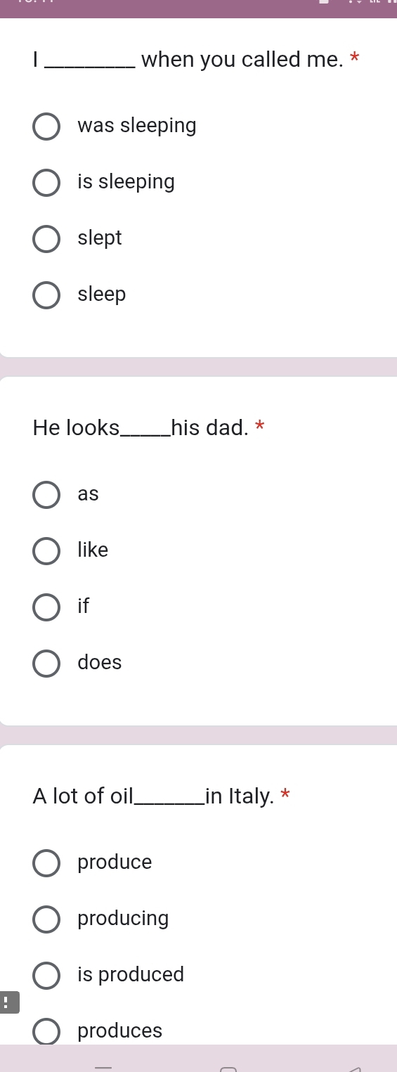 when you called me. *
was sleeping
is sleeping
slept
sleep
He looks_ his dad. *
as
like
if
does
A lot of oil_ in Italy. *
produce
producing
is produced
!
produces