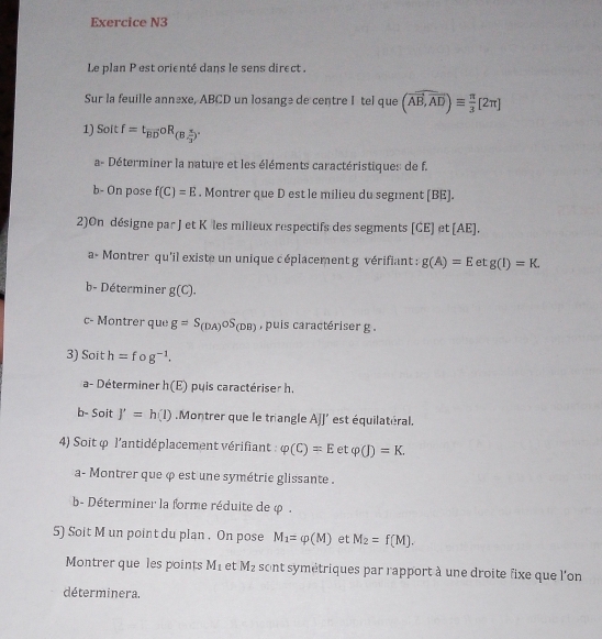 Exercice N3 
Le plan P est orienté dans le sens direct . 
Sur la feuille annèxe, ABCD un losange de centre I tel que (overline AB,overline AD)equiv  π /3 [2π ]
1) Soit f=t_overline BDoR_(B, π /3 )'
a- Déterminer la nature et les éléments caractéristiques de f. 
b- On pose f(C)=E. Montrer que D est le milieu du segment [ BE ]. 
2)On désigne par J et Kôles milieux respectifs des segments [CE] et [ AE ]. 
a、 Montrer qu'il existe un unique c éplacement g vérifiant : g(A)=E et g(1)=K. 
b- Déterminer g(C). 
c- Montrer que g=S_(DA)oS_(DB) , puis caractériser g. 
3) Soit h=f o g^(-1). 
a- Déterminer h(E) puis caractériser h. 
b- Soit J'=h(l).Montrer que le triangle AJJ' est équilatéral. 
4) Soit φ l'antidéplacement vérifiant : varphi (C)=Eetvarphi (J)=K. 
a- Montrer que φ est une symétrie glissante . 
b- Déterminer la forme réduite de φ. 
5) Soit M un point du plan . On pose M_1=varphi (M) et M_2=f(M). 
Montrer que les points M_1 et M_2 sont symétriques par rapport à une droite fixe que l'on 
déterminera.